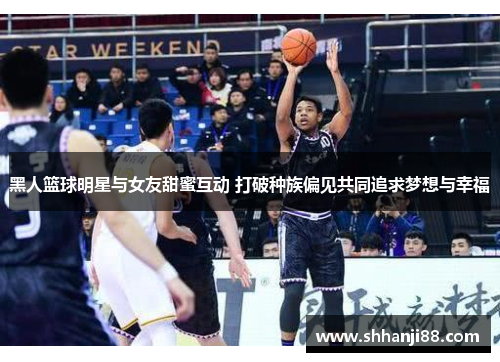 黑人篮球明星与女友甜蜜互动 打破种族偏见共同追求梦想与幸福