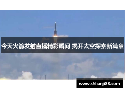 今天火箭发射直播精彩瞬间 揭开太空探索新篇章