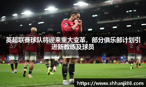 英超联赛球队将迎来重大变革，部分俱乐部计划引进新教练及球员