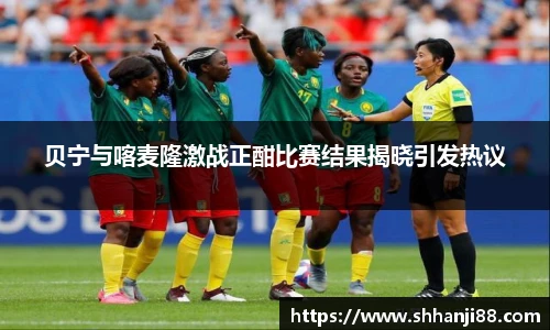 贝宁与喀麦隆激战正酣比赛结果揭晓引发热议